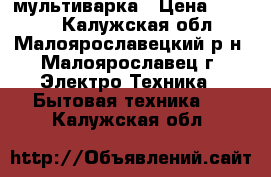 мультиварка › Цена ­ 4 500 - Калужская обл., Малоярославецкий р-н, Малоярославец г. Электро-Техника » Бытовая техника   . Калужская обл.